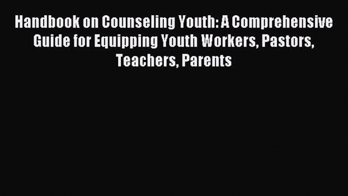 Handbook on Counseling Youth: A Comprehensive Guide for Equipping Youth Workers Pastors Teachers