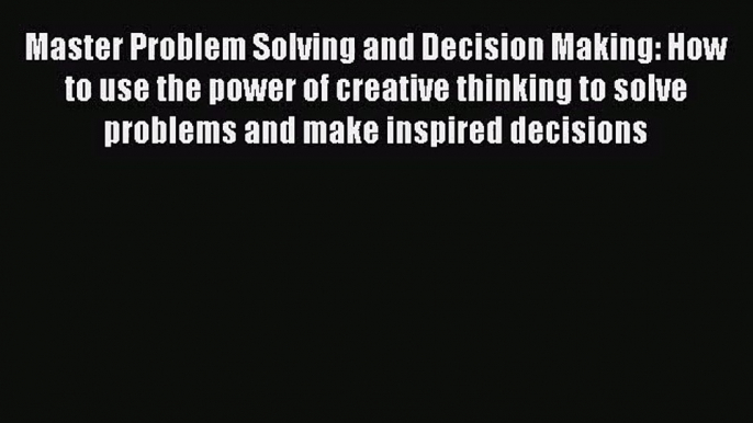 Master Problem Solving and Decision Making: How to use the power of creative thinking to solve