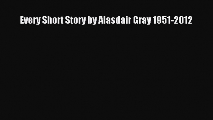 Every Short Story by Alasdair Gray 1951-2012 [Read] Full Ebook