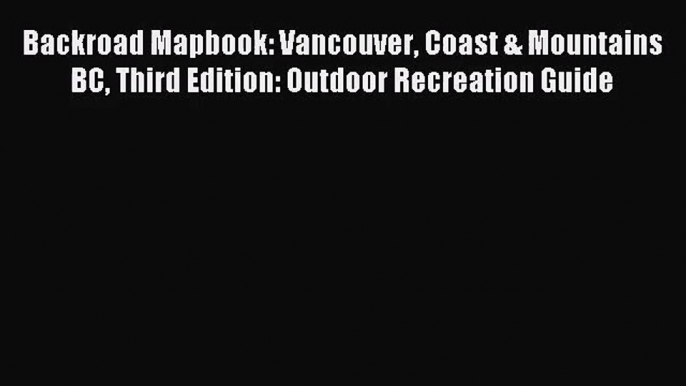 [PDF Download] Backroad Mapbook: Vancouver Coast & Mountains BC Third Edition: Outdoor Recreation