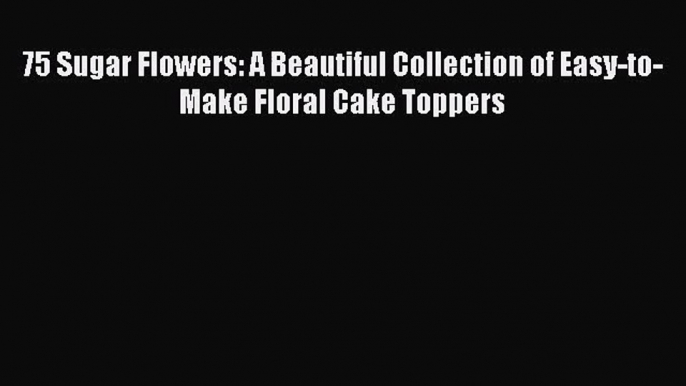 Read 75 Sugar Flowers: A Beautiful Collection of Easy-to-Make Floral Cake Toppers PDF Online