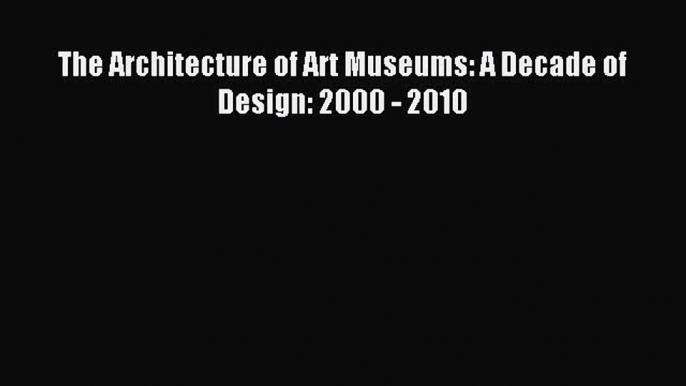 The Architecture of Art Museums: A Decade of Design: 2000 - 2010 Read The Architecture of Art