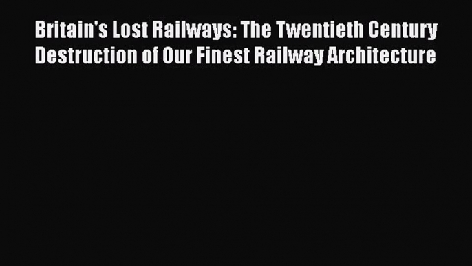 PDF Download Britain's Lost Railways: The Twentieth Century Destruction of Our Finest Railway