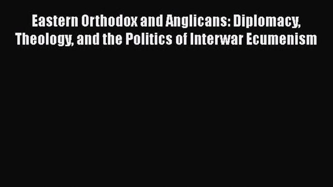 Download Eastern Orthodox and Anglicans: Diplomacy Theology and the Politics of Interwar Ecumenism