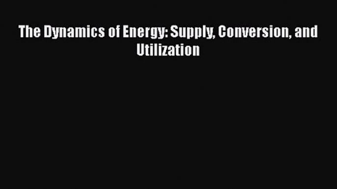 PDF Download The Dynamics of Energy: Supply Conversion and Utilization PDF Online