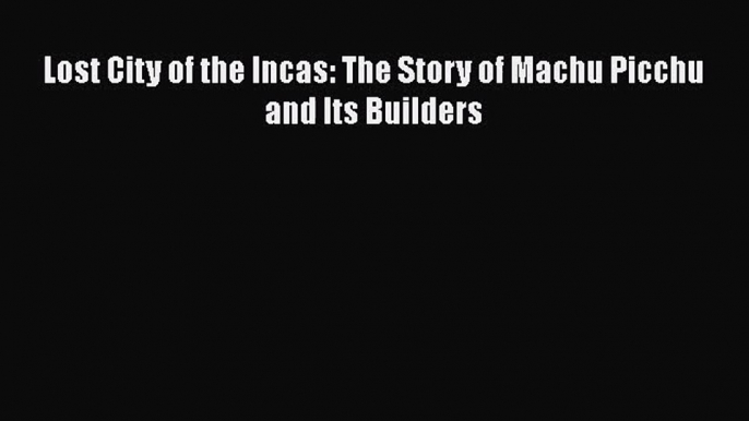 [PDF Download] Lost City of the Incas: The Story of Machu Picchu and Its Builders [Download]