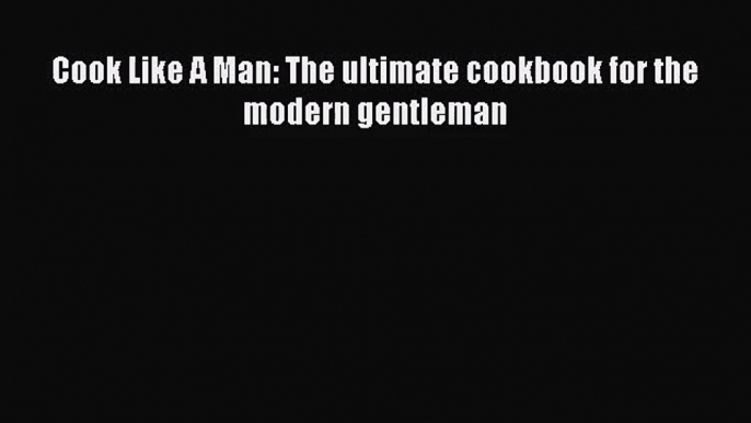 [PDF Download] Cook Like A Man: The ultimate cookbook for the modern gentleman [Read] Online