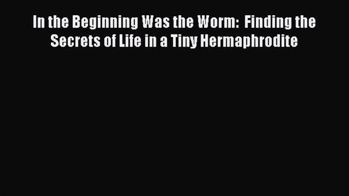 PDF Download In the Beginning Was the Worm:  Finding the Secrets of Life in a Tiny Hermaphrodite