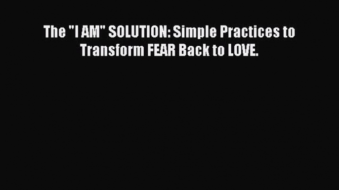 Download The I AM SOLUTION: Simple Practices to Transform FEAR Back to LOVE. PDF Free