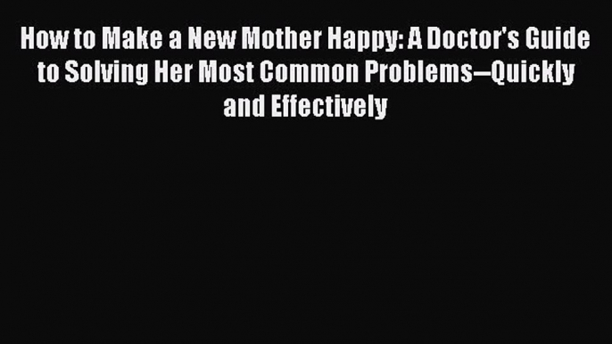 Read How to Make a New Mother Happy: A Doctor's Guide to Solving Her Most Common Problems--Quickly