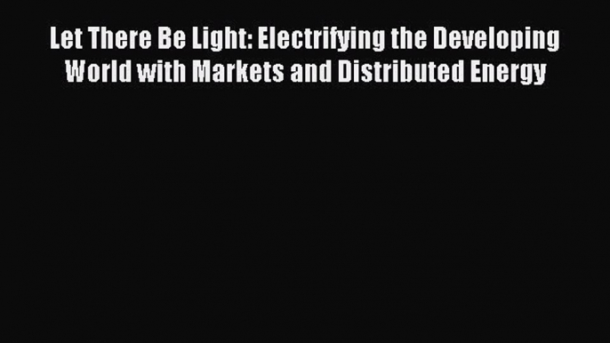 Read Let There Be Light: Electrifying the Developing World with Markets and Distributed Energy