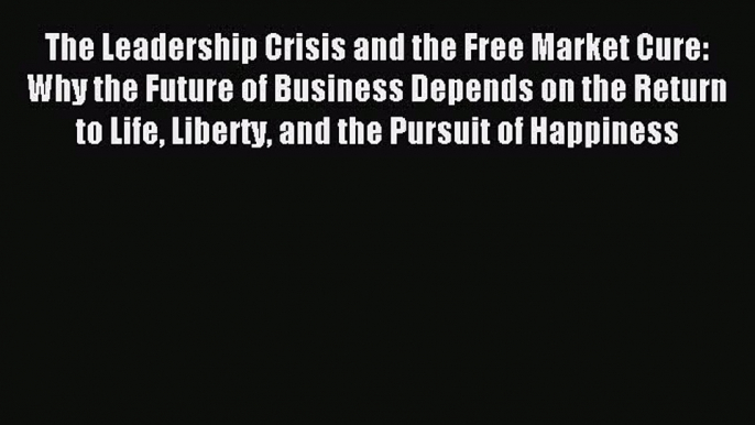 Read The Leadership Crisis and the Free Market Cure: Why the Future of Business Depends on