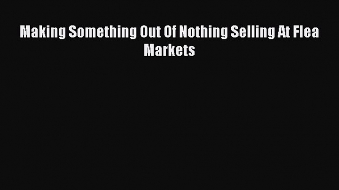 Read Making Something Out Of Nothing Selling At Flea Markets Ebook Free