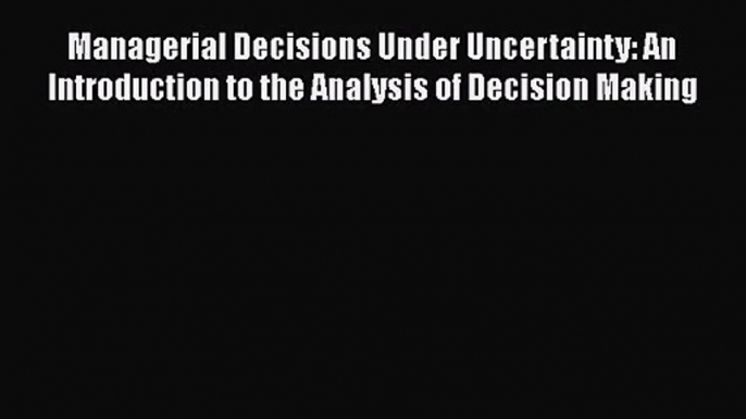 [PDF Download] Managerial Decisions Under Uncertainty: An Introduction to the Analysis of Decision