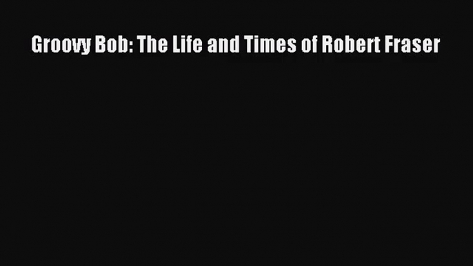 [PDF Download] Groovy Bob: The Life and Times of Robert Fraser [Download] Full Ebook