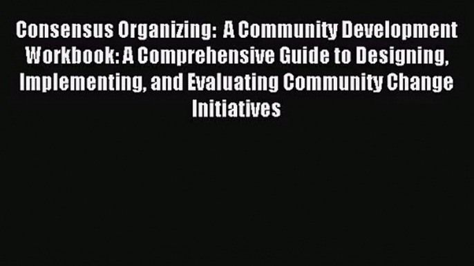 [PDF Download] Consensus Organizing:  A Community Development Workbook: A Comprehensive Guide