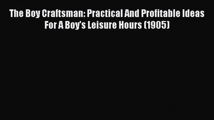 PDF Download The Boy Craftsman: Practical And Profitable Ideas For A Boy's Leisure Hours (1905)