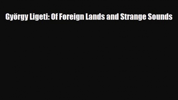 PDF Download György Ligeti: Of Foreign Lands and Strange Sounds Read Full Ebook