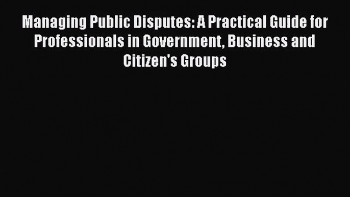 [PDF Download] Managing Public Disputes: A Practical Guide for Professionals in Government