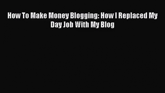 [PDF Download] How To Make Money Blogging: How I Replaced My Day Job With My Blog [Download]