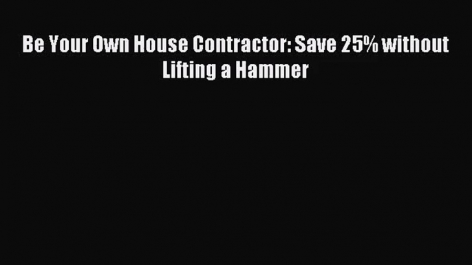 [PDF Download] Be Your Own House Contractor: Save 25% without Lifting a Hammer [Download] Online