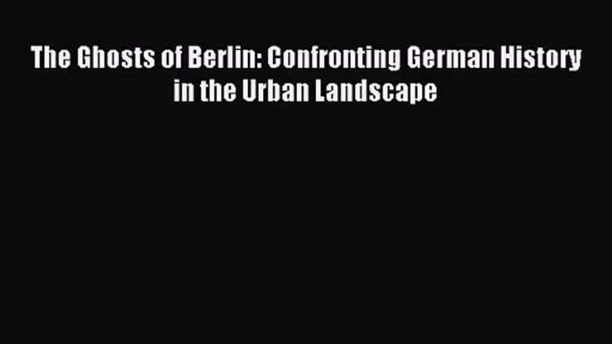 [PDF Download] The Ghosts of Berlin: Confronting German History in the Urban Landscape [Read]