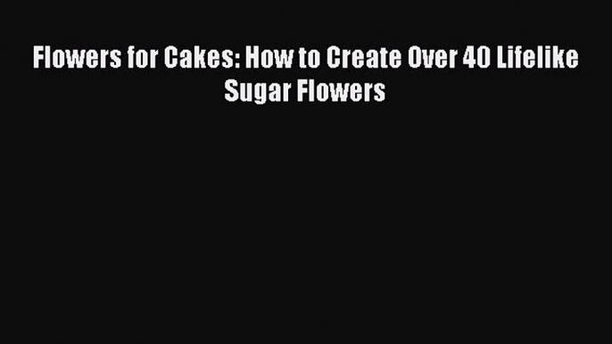 PDF Download Flowers for Cakes: How to Create Over 40 Lifelike Sugar Flowers PDF Online