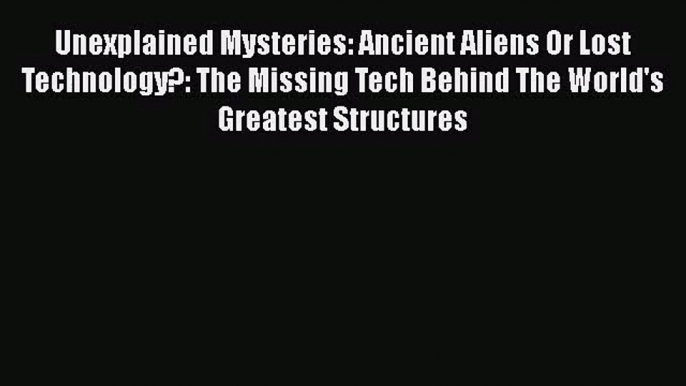 PDF Download Unexplained Mysteries: Ancient Aliens Or Lost Technology?: The Missing Tech Behind