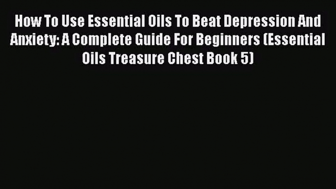 How To Use Essential Oils To Beat Depression And Anxiety: A Complete Guide For Beginners (Essential