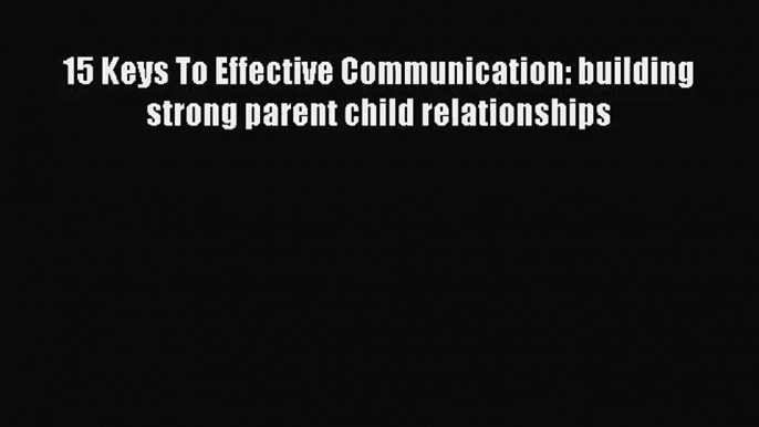 15 Keys To Effective Communication: building strong parent child relationships [PDF Download]