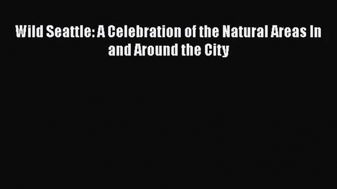 Wild Seattle: A Celebration of the Natural Areas In and Around the City [Download] Full Ebook