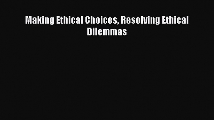 Making Ethical Choices Resolving Ethical Dilemmas [PDF] Online