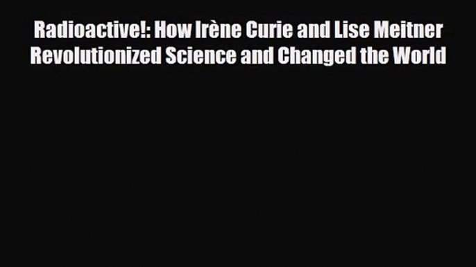 [PDF Download] Radioactive!: How Irène Curie and Lise Meitner Revolutionized Science and Changed