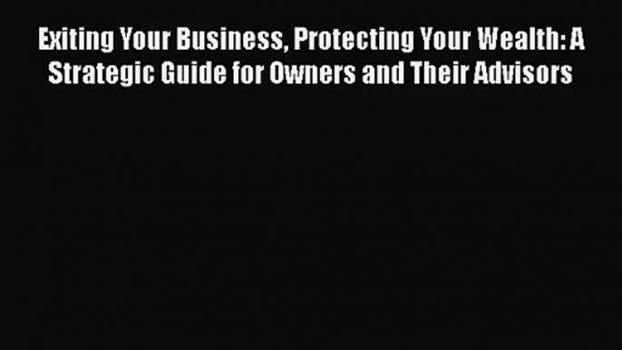 Read Exiting Your Business Protecting Your Wealth: A Strategic Guide for Owners and Their Advisors