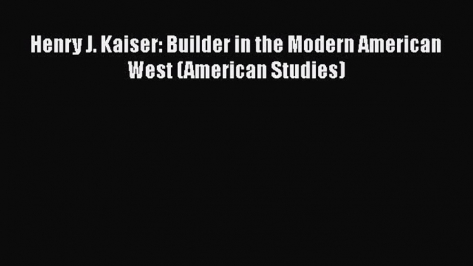 Read Henry J. Kaiser: Builder in the Modern American West (American Studies) PDF Online