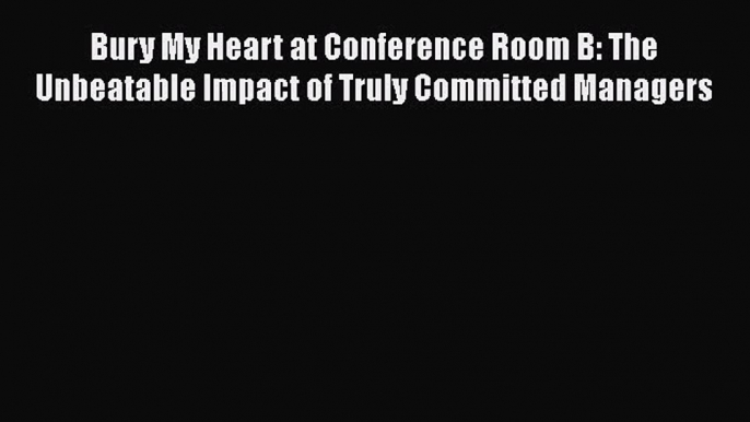 Download Bury My Heart at Conference Room B: The Unbeatable Impact of Truly Committed Managers