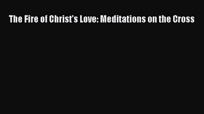 The Fire of Christ's Love: Meditations on the Cross [Download] Online