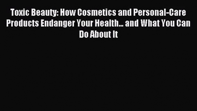 Toxic Beauty: How Cosmetics and Personal-Care Products Endanger Your Health... and What You