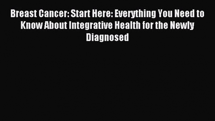 Breast Cancer: Start Here: Everything You Need to Know About Integrative Health for the Newly