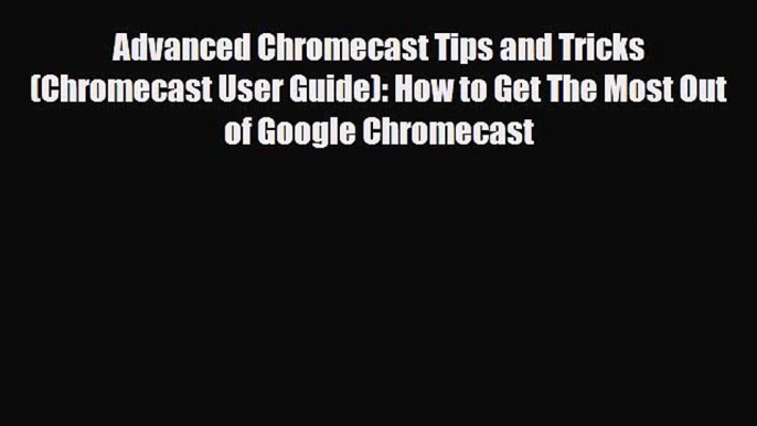 PDF Download Advanced Chromecast Tips and Tricks (Chromecast User Guide): How to Get The Most