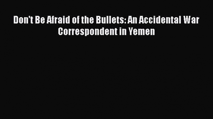 [PDF Download] Don't Be Afraid of the Bullets: An Accidental War Correspondent in Yemen [Download]