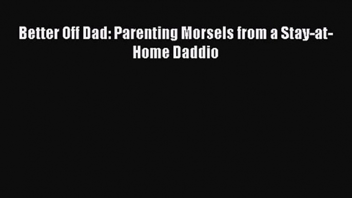 [PDF Download] Better Off Dad: Parenting Morsels from a Stay-at-Home Daddio [Download] Full