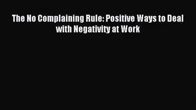 [PDF Download] The No Complaining Rule: Positive Ways to Deal with Negativity at Work [Download]