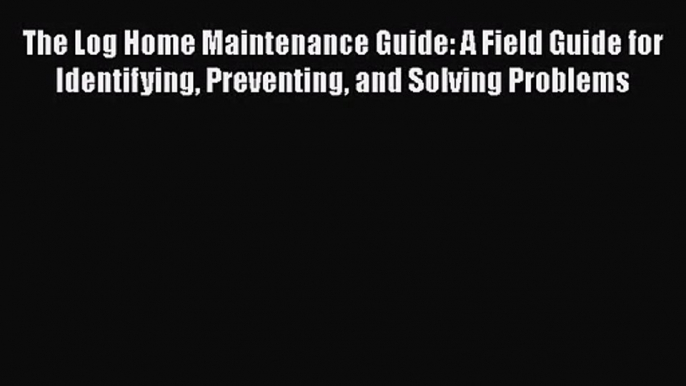 Read The Log Home Maintenance Guide: A Field Guide for Identifying Preventing and Solving Problems