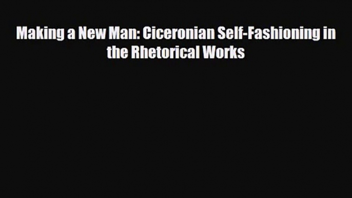 [PDF Download] Making a New Man: Ciceronian Self-Fashioning in the Rhetorical Works [Download]