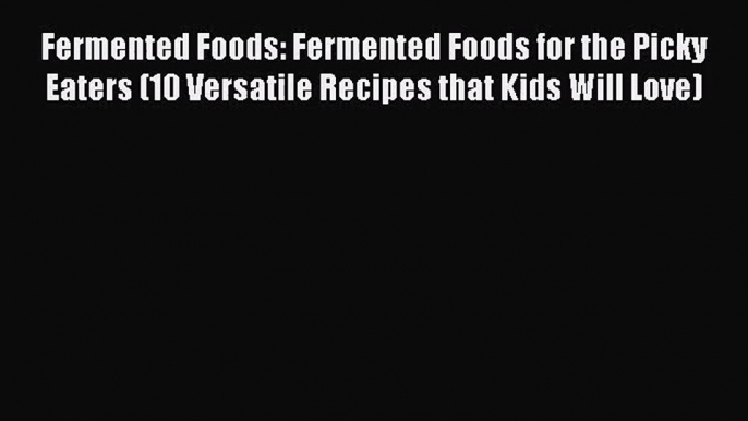 Download Fermented Foods: Fermented Foods for the Picky Eaters (10 Versatile Recipes that Kids