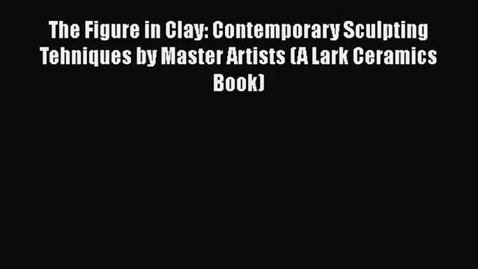 [PDF Download] The Figure in Clay: Contemporary Sculpting Tehniques by Master Artists (A Lark