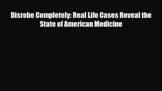 PDF Download Disrobe Completely: Real Life Cases Reveal the State of American Medicine Download