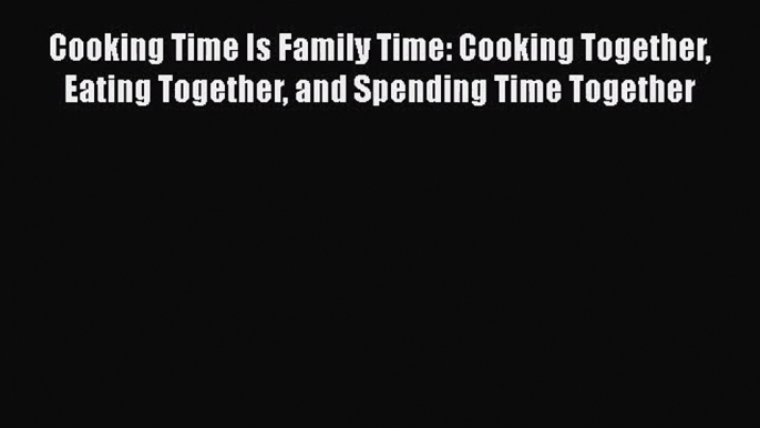 Read Cooking Time Is Family Time: Cooking Together Eating Together and Spending Time Together