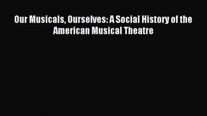 [PDF Download] Our Musicals Ourselves: A Social History of the American Musical Theatre [Download]